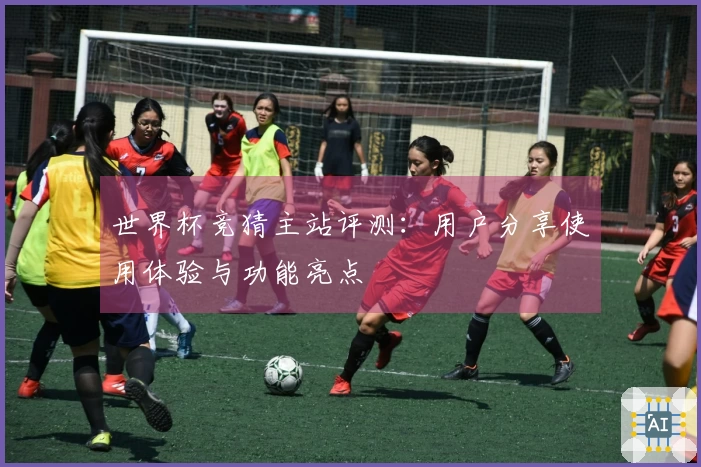 世界杯竞猜主站评测：用户分享使用体验与功能亮点